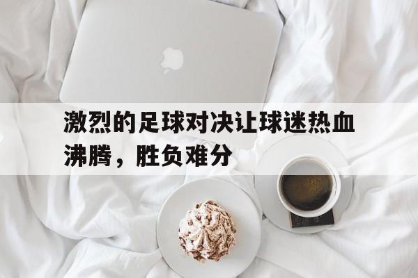 关于激烈的足球对决让球迷热血沸腾，胜负难分的信息