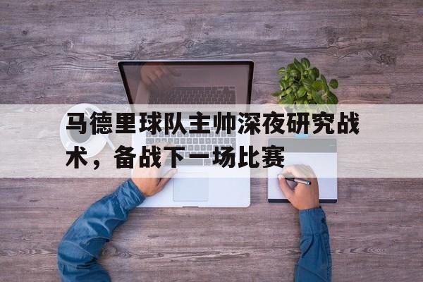 马德里球队主帅深夜研究战术，备战下一场比赛的简单介绍