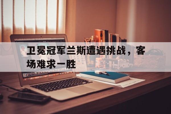 关于卫冕冠军兰斯遭遇挑战，客场难求一胜的信息